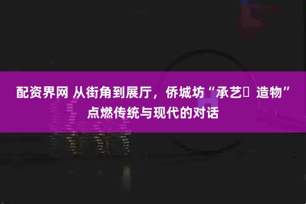配资界网 从街角到展厅，侨城坊“承艺・造物”点燃传统与现代的对话