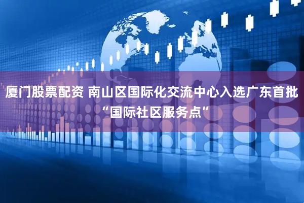 厦门股票配资 南山区国际化交流中心入选广东首批 “国际社区服务点”