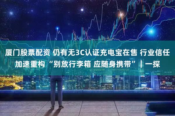 厦门股票配资 仍有无3C认证充电宝在售 行业信任加速重构 “别放行李箱 应随身携带”｜一探