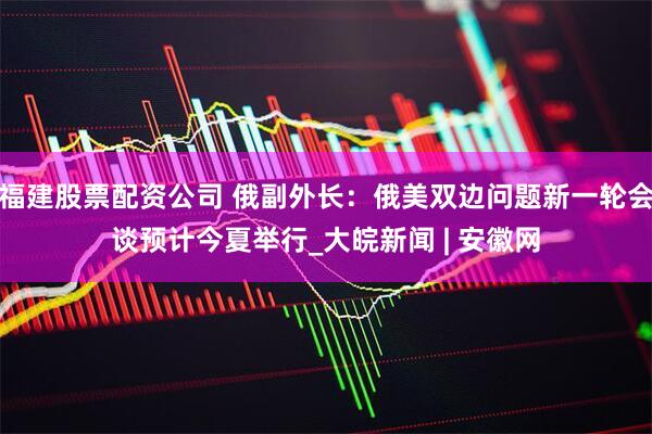 福建股票配资公司 俄副外长：俄美双边问题新一轮会谈预计今夏举行_大皖新闻 | 安徽网