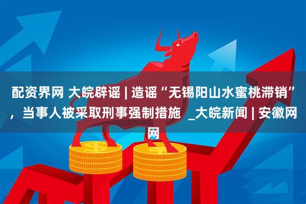 配资界网 大皖辟谣 | 造谣“无锡阳山水蜜桃滞销”，当事人被采取刑事强制措施  _大皖新闻 | 安徽网