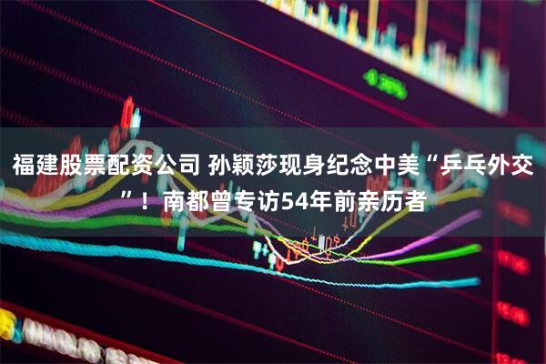 福建股票配资公司 孙颖莎现身纪念中美“乒乓外交”！南都曾专访54年前亲历者