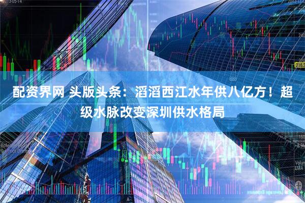 配资界网 头版头条：滔滔西江水年供八亿方！超级水脉改变深圳供水格局