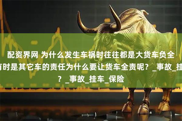 配资界网 为什么发生车祸时往往都是大货车负全责呢，有时是其它车的责任为什么要让货车全责呢？_事故_挂车_保险