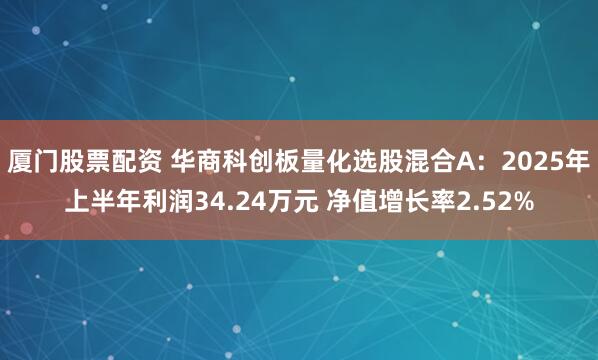 厦门股票配资 华商科创板量化选股混合A：2025年上半年利润34.24万元 净值增长率2.52%