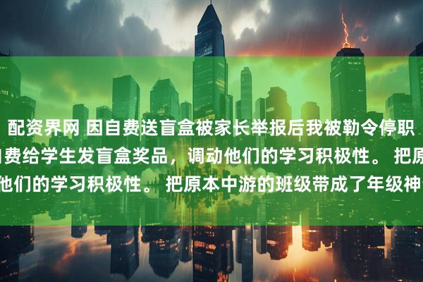 配资界网 因自费送盲盒被家长举报后我被勒令停职了 张明楷李浩周娜 我自费给学生发盲盒奖品，调动他们的学习积极性。 把原本中游的班级带成了年级神话！