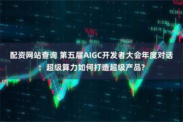配资网站查询 第五届AIGC开发者大会年度对话：超级算力如何打造超级产品?